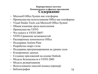 13
Содержание
– Microsoft Office System как платформа
– Преимущества использования Office как платформы
– Visual Studio Tools для Microsoft Office System
– Общая языковая среда выполнения
– Преимущества VSTO
– Что нового в VSTO 2005?
– VSTO Сравнение возможностей
– Расширенные компоненты Office
– Поддержка Actions Pane
– Разработка смарт-тэгов
– Поддержка программирования на уровне схем
– Кэширование данных
– Создание приложений на основе Outlook
– Модель безопасности в VSTO 2005
– Модель развертывания
– Использование панелей команд (пример)
– Библиография
Корпоративные системы
Компонентные и офисные приложения
 