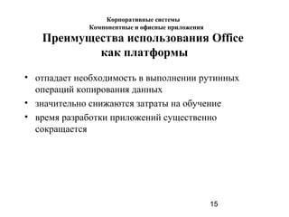 15
Преимущества использования Office
как платформы
• отпадает необходимость в выполнении рутинных
операций копирования данных
• значительно снижаются затраты на обучение
• время разработки приложений существенно
сокращается
Корпоративные системы
Компонентные и офисные приложения
 
