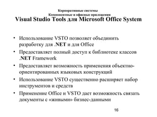 16
Visual Studio Tools для Microsoft Office System
• Использование VSTO позволяет объединить
разработку для .NET и для Office
• Предоставляет полный доступ к библиотеке классов
.NET Framework
• Предоставляет возможность применения объектно-
ориентированных языковых конструкций
• Использование VSTO существенно расширяет набор
инструментов и средств
• Применение Office и VSTO дает возможность связать
документы с «живыми» бизнес-данными
Корпоративные системы
Компонентные и офисные приложения
 