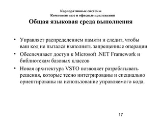 17
Общая языковая среда выполнения
• Управляет распределением памяти и следит, чтобы
ваш код не пытался выполнять запрещенные операции
• Обеспечивает доступ к Microsoft .NET Framework и
библиотекам базовых классов
• Новая архитектура VSTO позволяет разрабатывать
решения, которые тесно интегрированы и специально
ориентированы на использование управляемого кода.
Корпоративные системы
Компонентные и офисные приложения
 
