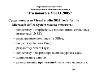 19
Что нового в VSTO 2005?
Среди новшеств Visual Studio 2005 Tools for the
Microsoft Office System можно отметить:
– поддержку интерфейсных компонентов, созданных
средствами .NET;
– расширенные компоненты Office;
– поддержку Actions Pane;
– разработку Smart Tags;
– поддержку программирования на уровне схем;
– кэширование данных;
– развертывание приложений на основе манифеста.
Корпоративные системы
Компонентные и офисные приложения
 