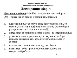 2
Декларация сборки
Декларация сборки (Manifest) - составная часть сборки.
Это – также набор таблиц метаданных, который:
1. идентифицирует сборку в виде текстового имени, ее
версию, культуру и цифровую сигнатуру (если сборка
распределяется среди приложений);
2. определяет входящие в состав файлы (по имени и хэшу);
3. указывает типы и ресурсы, существующие в сборке,
включая описание тех, которые экспортируются из
сборки;
4. перечисляет зависимости от других сборок;
5. указывает набор прав, необходимых сборке для
корректной работы.
Корпоративные системы
Компонентные и офисные приложения
 