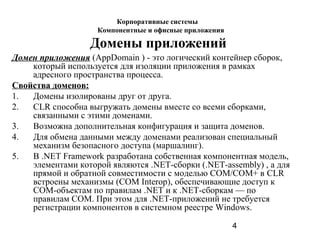 4
Домены приложений
Домен приложения (AppDomain ) - это логический контейнер сборок,
который используется для изоляции приложения в рамках
адресного пространства процесса.
Свойства доменов:
1. Домены изолированы друг от друга.
2. CLR способна выгружать домены вместе со всеми сборками,
связанными с этими доменами.
3. Возможна дополнительная конфигурация и защита доменов.
4. Для обмена данными между доменами реализован специальный
механизм безопасного доступа (маршалинг).
5. В .NET Framework разработана собственная компонентная модель,
элементами которой являются .NET-сборки (.NET-assembly) , а для
прямой и обратной совместимости с моделью СОМ/СОМ+ в CLR
встроены механизмы (COM Interop), обеспечивающие доступ к
СОМ-объектам по правилам .NET и к .NET-сборкам — по
правилам СОМ. При этом для .NET-приложений не требуется
регистрации компонентов в системном реестре Windows.
Корпоративные системы
Компонентные и офисные приложения
 