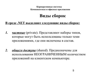5
Виды сборок
В среде .NET выделяют следующие виды сборок:
1. частные (private). Представляют наборы типов,
которые могут быть использованы только теми
приложениями, где они включены в состав.
2. общего доступа (shared). Предназначены для
использования НЕОГРАНИЧЕННЫМ количеством
приложений на клиентском компьютере.
Корпоративные системы
Компонентные и офисные приложения
 