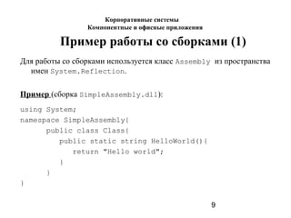 9
Пример работы со сборками (1)
Для работы со сборками используется класс Assembly из пространства
имен System.Reflection.
Пример (сборка SimpleAssembly.dll):
using System;
namespace SimpleAssembly{
public class Class{
public static string HelloWorld(){
return "Нello world";
}
}
}
Корпоративные системы
Компонентные и офисные приложения
 