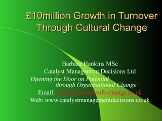 £10million Growth in Turnover
  Through Cultural Change


             Barbara Hankins MSc
      Catalyst Management Decisions Ltd
‘Opening the Door on Potential
          through Organisational Change’
   Email: Barbara@catalystforchange.co.uk
 Web: www.catalystmanagementdecisions.co.uk
 
