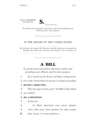 CAM11187                                                                S.L.C.




                           S. ll
112TH CONGRESS
   1ST SESSION


     To provide local communities with tools to make solar permitting more
                        efficient, and for other purposes.




       IN THE SENATE OF THE UNITED STATES
                           llllllllll
Mr. SANDERS (for himself, Mr. BOOZMAN, and Mr. BINGAMAN) introduced the
    following bill; which was read twice and referred to the Committee on
    llllllllll




                             A BILL
     To provide local communities with tools to make solar
       permitting more efficient, and for other purposes.

 1          Be it enacted by the Senate and House of Representa-
 2 tives of the United States of America in Congress assembled,
 3    SECTION 1. SHORT TITLE.

 4          This Act may be cited as the ‘‘10 Million Solar Roofs
 5 Act of 2011’’.
 6    SEC. 2. DEFINITIONS.

 7          In this Act:
 8                (1) BEST       PRACTICES       FOR     SOLAR     PERMIT-

 9          TING.—The       term ‘‘best practices for solar permit-
10          ting’’ means 1 or more practices—
 