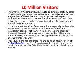 10 Million Visitors
• This 10 Million Visitors review is going to be different that any other
  10 Million Visitors review that you come across today. Most of them
  are just their affiliates that are trying to get you to buy your first
  commissions from their affiliate link. They have no clue how good
  or bad this product is and even more important, they don’t know if
  you will make a dime with it.
• You know, there are a lot of scams out there, especially in the make
  money online business. There are also very few honest and
  transparent people. That's why I would advise you to check out
  deep and thorough reviews whenever you can. I'm talking about
  honest reviews, not the ones that are hypey (because affiliates are
  after your money as well).
• I have fully examined the prospects and done an honest review at
  CashAffiliate.Net. our Free Bonus is going to reveal to you the best
  way to maximize on that 10 million visitors traffic. You don’t wanna
  miss it!
 