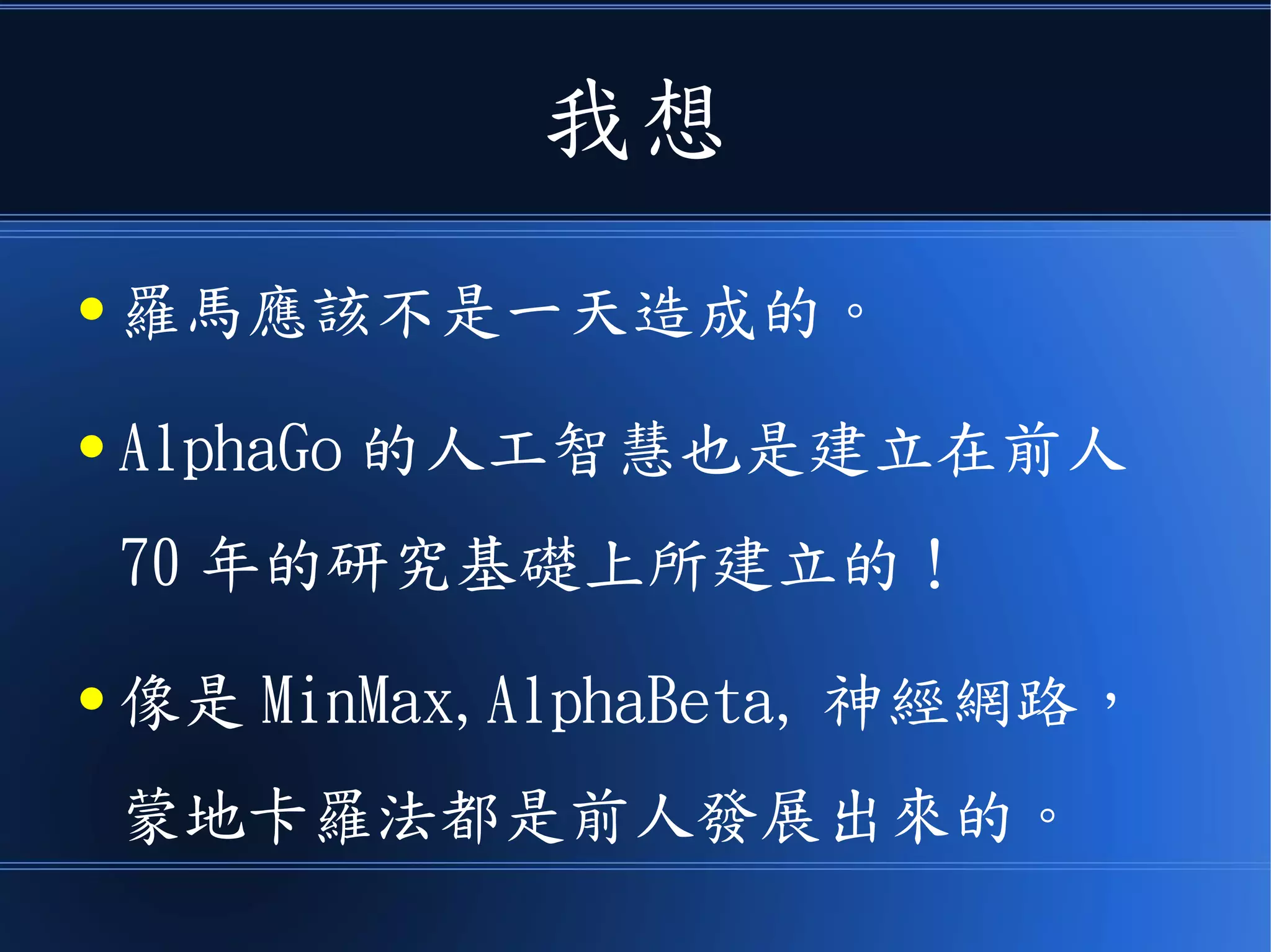 我想
● 羅馬應該不是一天造成的。
● AlphaGo 的人工智慧也是建立在前人
70 年的研究基礎上所建立的！
● 像是 MinMax,AlphaBeta, 神經網路，
蒙地卡羅法都是前人發展出來的。
 