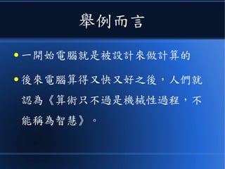 舉例而言
● 一開始電腦就是被設計來做計算的
● 後來電腦算得又快又好之後，人們就
認為《算術只不過是機械性過程，不
能稱為智慧》。
 