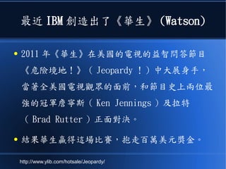 最近 IBM 創造出了《華生》 (Watson)
● 2011 年《華生》在美國的電視的益智問答節目
《危險境地！》（ Jeopardy ！）中大展身手，
當著全美國電視觀眾的面前，和節目史上兩位最
強的冠軍詹寧斯（ Ken Jennings ）及拉特
（ Brad Rutter ）正面對決。
● 結果華生贏得這場比賽，抱走百萬美元獎金。
http://www.ylib.com/hotsale/Jeopardy/
 