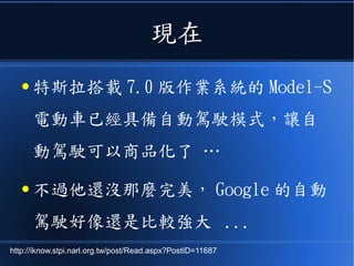 現在
● 特斯拉搭載 7.0 版作業系統的 Model-S
電動車已經具備自動駕駛模式，讓自
動駕駛可以商品化了 …
● 不過他還沒那麼完美， Google 的自動
駕駛好像還是比較強大 ...
http://iknow.stpi.narl.org.tw/post/Read.aspx?PostID=11687
 