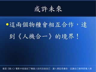 或許未來
●這兩個物種會相互合作，達
到《人機合一》的境界！
像是《變人》電影中就描述了機器人如何改造自己，讓人類延長壽命，並讓自己變得更像人類
 