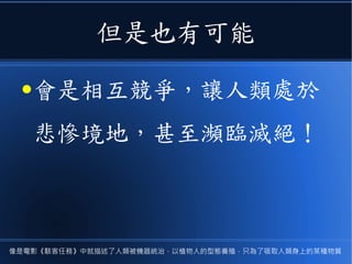 但是也有可能
●會是相互競爭，讓人類處於
悲慘境地，甚至瀕臨滅絕！
像是電影《駭客任務》中就描述了人類被機器統治，以植物人的型態養殖，只為了吸取人類身上的某種物質
 
