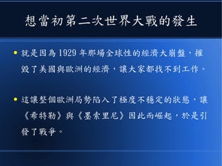 想當初第二次世界大戰的發生
● 就是因為 1929 年那場全球性的經濟大崩盤，摧
毀了美國與歐洲的經濟，讓大家都找不到工作。
● 這讓整個歐洲局勢陷入了極度不穩定的狀態，讓
《希特勒》與《墨索里尼》因此而崛起，於是引
發了戰爭。
 