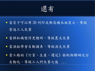 還有
● 當房子可以用 3D 列印或樂高積木組裝之，導致
營造工人失業
● 當耕耘機變得更聰明，導致農夫失業
● 當漁船學會自動捕魚，導致漁夫失業
● 當工廠的《訂貨、生產、運送》搭配物聯網完全
自動化，導致工人們失業之後 ...
 