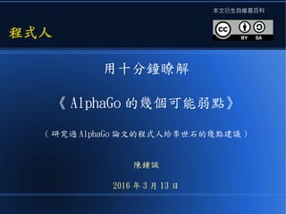 用十分鐘瞭解
《 AlphaGo 的幾個可能弱點》
( 研究過 AlphaGo 論文的程式人給李世石的幾點建議 )
陳鍾誠
2016 年 3 月 13 日
程式人程式人
本文衍生自維基百科
 