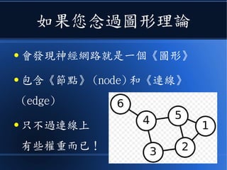 如果您念過圖形理論
● 會發現神經網路就是一個《圖形》
● 包含《節點》 (node) 和《連線》
(edge)
● 只不過連線上
有些權重而已！
 