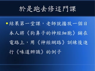 於是跑去修這門課
● 結果第一堂課，老師就播放一個日
本人將《狗鼻子的神經細胞》鋪在
電路上，用《神經網路》訓練後進
行《味道辨識》的例子
 