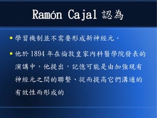 Ramón Cajal 認為
● 學習機制並不需要形成新神經元。
● 他於 1894 年在倫敦皇家內科醫學院發表的
演講中，他提出，記憶可能是由加強現有
神經元之間的聯繫、從而提高它們溝通的
有效性而形成的
 