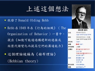 上述這個想法
● 啟發了 Donald Olding Hebb
● Hebb 在 1949 年在《行為的組織》（ The
Organization of Behavior ）一書中，
提出《細胞可能通過構建新的連接或
經歷代謝變化而提高它們的溝通能力》
● 這個理論被稱為《赫布理論》
(Hebbian theory)
 