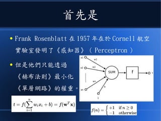 首先是
● Frank Rosenblatt 在 1957 年在於 Cornell 航空
實驗室發明了《感知器》（ Perceptron ）
● 但是他們只能透過
《赫布法則》最小化
《單層網路》的權重。
 