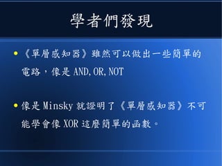 學者們發現
● 《單層感知器》雖然可以做出一些簡單的
電路，像是 AND,OR,NOT
● 像是 Minsky 就證明了《單層感知器》不可
能學會像 XOR 這麼簡單的函數。
 