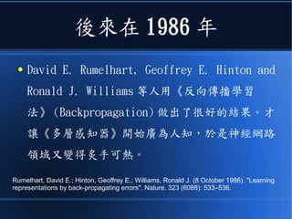 後來在 1986 年
● David E. Rumelhart, Geoffrey E. Hinton and
Ronald J. Williams 等人用《反向傳播學習
法》 (Backpropagation) 做出了很好的結果。才
讓《多層感知器》開始廣為人知，於是神經網路
領域又變得炙手可熱。
Rumelhart, David E.; Hinton, Geoffrey E.; Williams, Ronald J. (8 October 1986). "Learning
representations by back-propagating errors". Nature. 323 (6088): 533–536.
 