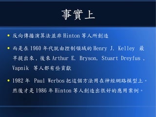 事實上
● 反向傳播演算法並非 Hinton 等人所創造
● 而是在 1960 年代就由控制領域的 Henry J. Kelley 最
早提出來 , 後來 Arthur E. Bryson, Stuart Dreyfus ,
Vapnik 等人都有些貢獻
● 1982 年 Paul Werbos 把這個方法用在神經網路模型上。
然後才是 1986 年 Hinton 等人創造出很好的應用案例。
 