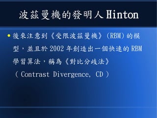 波茲曼機的發明人 Hinton
● 後來注意到《受限波茲曼機》 (RBM) 的模
型，並且於 2002 年創造出一個快速的 RBM
學習算法，稱為《對比分歧法》
（ Contrast Divergence, CD ）
 