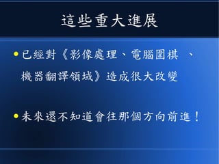 這些重大進展
● 已經對《影像處理、電腦圍棋 、
機器翻譯領域》造成很大改變
● 未來還不知道會往那個方向前進！
 