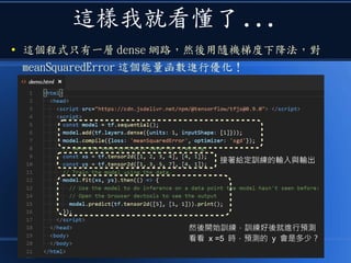 這樣我就看懂了 ...
● 這個程式只有一層 dense 網路，然後用隨機梯度下降法，對
meanSquaredError 這個能量函數進行優化！
接著給定訓練的輸入與輸出接著給定訓練的輸入與輸出
然後開始訓練，訓練好後就進行預測
看看 x =5 時，預測的 y 會是多少？
 