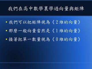 我們在高中數學裏學過向量與矩陣
● 我們可以把矩陣視為《 2 維的向量》
● 那麼一般向量當然是《 1 維的向量》
● 接著把單一數量視為《 0 維的向量》
 
