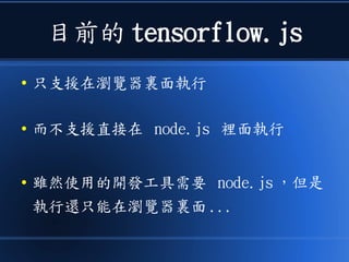 目前的 tensorflow.js
● 只支援在瀏覽器裏面執行
● 而不支援直接在 node.js 裡面執行
● 雖然使用的開發工具需要 node.js ，但是
執行還只能在瀏覽器裏面 ...
 