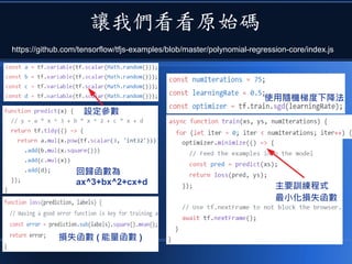 讓我們看看原始碼
https://github.com/tensorflow/tfjs-examples/blob/master/polynomial-regression-core/index.js
設定參數
回歸函數為
ax^3+bx^2+cx+d
損失函數 ( 能量函數 )
使用隨機梯度下降法
主要訓練程式
最小化損失函數
 