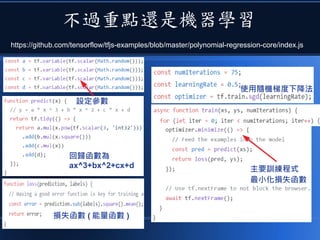 不過重點還是機器學習
https://github.com/tensorflow/tfjs-examples/blob/master/polynomial-regression-core/index.js
設定參數
回歸函數為
ax^3+bx^2+cx+d
損失函數 ( 能量函數 )
使用隨機梯度下降法
主要訓練程式
最小化損失函數
 