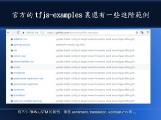 官方的 tfjs-examples 裏還有一些進階範例
有不少 RNN,LSTM 的範例，像是 sentiment, translation, addition-rnn 等 ...
 