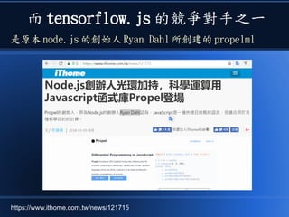 而 tensorflow.js 的競爭對手之一
是原本 node.js 的創始人 Ryan Dahl 所創建的 propelml
https://www.ithome.com.tw/news/121715
 