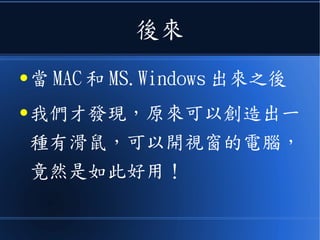 後來
● 當 MAC 和 MS.Windows 出來之後
● 我們才發現，原來可以創造出一
種有滑鼠，可以開視窗的電腦，
竟然是如此好用！
 