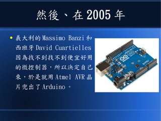然後、在 2005 年
● 義大利的 Massimo Banzi 和
西班牙 David Cuartielles
因為找不到找不到便宜好用
的微控制器，所以決定自己
來，於是就用 Atmel AVR 晶
片兜出了 Arduino 。
 
