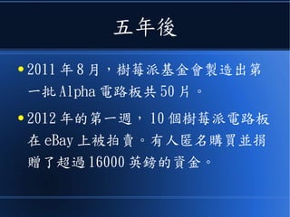 五年後
● 2011 年 8 月，樹莓派基金會製造出第
一批 Alpha 電路板共 50 片。
● 2012 年的第一週， 10 個樹莓派電路板
在 eBay 上被拍賣。有人匿名購買並捐
贈了超過 16000 英鎊的資金。
 