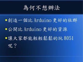為何不想辦法
● 創造一個比 Arduino 更好的社群
● 公開比 Arduino 更好的資源
● 讓大家都能輕輕鬆鬆的玩 8051
呢？
 