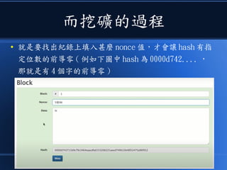 而挖礦的過程
● 就是要找出紀錄上填入甚麼 nonce 值，才會讓 hash 有指
定位數的前導零 ( 例如下圖中 hash 為 0000d742.... ，
那就是有 4 個字的前導零 )
 