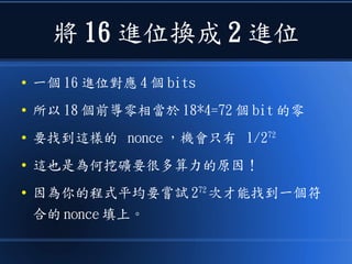 將 16 進位換成 2 進位
● 一個 16 進位對應 4 個 bits
● 所以 18 個前導零相當於 18*4=72 個 bit 的零
● 要找到這樣的 nonce ，機會只有 1/272
● 這也是為何挖礦要很多算力的原因！
● 因為你的程式平均要嘗試 272
次才能找到一個符
合的 nonce 填上。
 