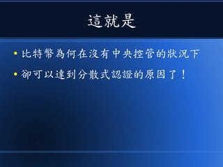這就是
● 比特幣為何在沒有中央控管的狀況下
● 卻可以達到分散式認證的原因了！
 