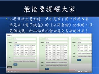 最後要提醒大家
● 比特幣的交易紀錄，並不是像下圖中採用人名
而是以《電子錢包》的《公開金鑰》紀載的，只
是個代號，所以你並不會知道交易者的姓名！
 