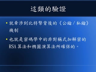 這類的驗證
● 就牽涉到比特幣背後的《公鑰 / 私鑰》
機制
● 也就是密碼學中的非對稱式加解密的
RSA 算法和橢圓演算法所確保的。
 