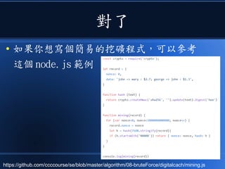 對了
● 如果你想寫個簡易的挖礦程式，可以參考
這個 node.js 範例
https://github.com/ccccourse/se/blob/master/algorithm/08-bruteForce/digitalcach/mining.js
 