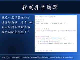 程式非常簡單
就是一直調整 nonce
後算雜湊值，看看 hash
是否有夠多的前導零
有的話就是挖到了！
https://github.com/ccccourse/se/blob/master/algorithm/08-bruteForce/digitalcach/mining.js
 