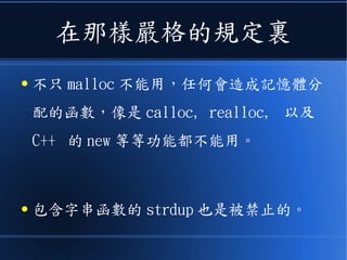 在那樣嚴格的規定裏
● 不只 malloc 不能用，任何會造成記憶體分
配的函數，像是 calloc, realloc, 以及
C++ 的 new 等等功能都不能用。
● 包含字串函數的 strdup 也是被禁止的。
 